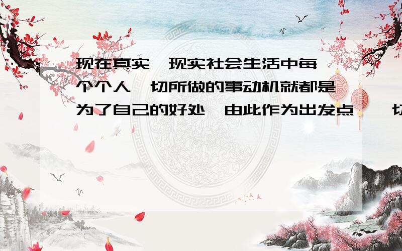 现在真实、现实社会生活中每一个个人一切所做的事动机就都是为了自己的好处,由此作为出发点,一切行为为了自己得好处.人的本质就是为了自己利益或得到利益和对自己有利可图的好处,以