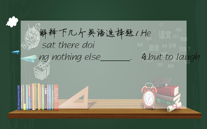 解释下几个英语选择题1.He sat there doing nothing else______.   A.but to laugh   B.than laughing C.but laughed D.than laugh2.I would just as soon_____rudely to the child.   A.you not speak  B.you won't speak C.you not speak D.you didn't spea