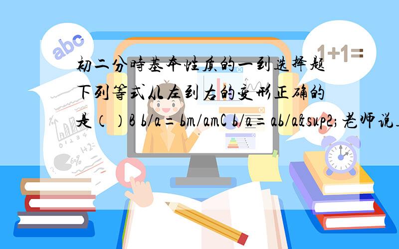 初二分时基本性质的一到选择题下列等式从左到右的变形正确的是（）B b/a=bm/amC b/a=ab/a²老师说选择C,是不是因为B中m可能是0,有可能没有意义的原因啊?而C中a已经不得0所以选择C