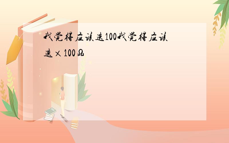 我觉得应该选100我觉得应该选×100Ω