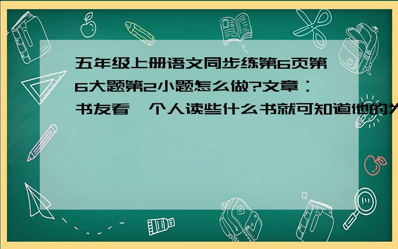 五年级上册语文同步练第6页第6大题第2小题怎么做?文章：书友看一个人读些什么书就可知道他的为人,就像看一个人同什么人交往,就可知道他的为人一样.因为世界上有与人为友的,也有与书