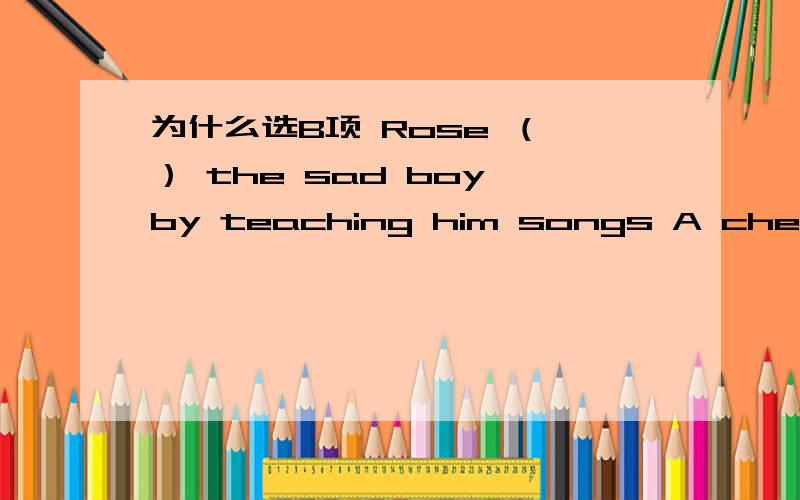 为什么选B项 Rose （ ） the sad boy by teaching him songs A cheer up B cheered up