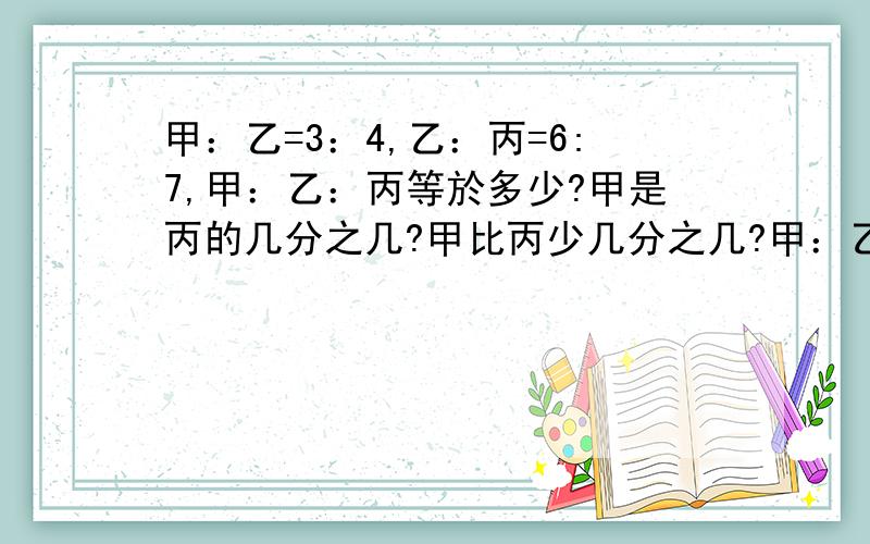 甲：乙=3：4,乙：丙=6:7,甲：乙：丙等於多少?甲是丙的几分之几?甲比丙少几分之几?甲：乙：丙的比是什么