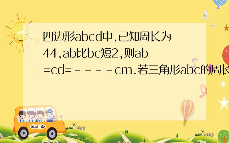 四边形abcd中,已知周长为44,ab比bc短2,则ab=cd=----cm.若三角形abc的周长是8cm,四边形abcd周长是10,求ac=-若四边形abcd周长为32cm,bc等于五分之三ab,则ab=,bc= 疑问加补充一共是三个问题