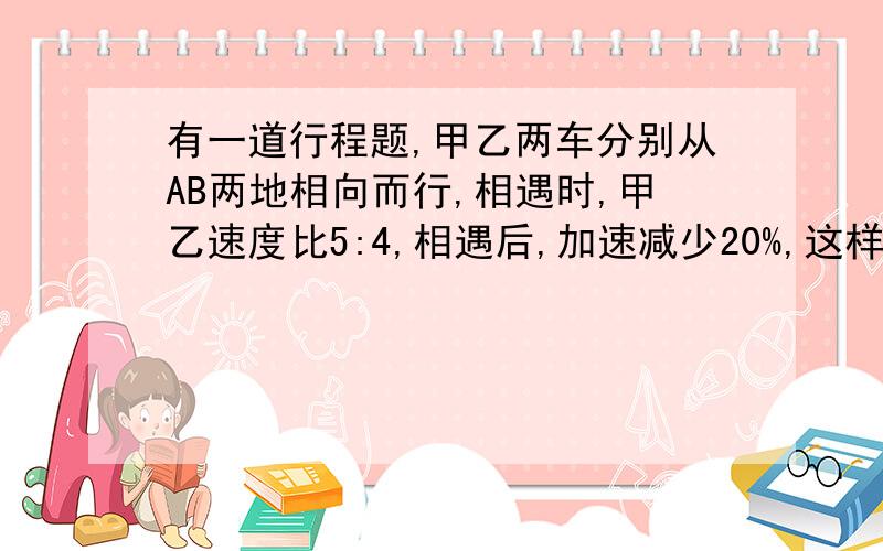 有一道行程题,甲乙两车分别从AB两地相向而行,相遇时,甲乙速度比5:4,相遇后,加速减少20%,这样行驶甲到B地,乙离A地还有10千米,AB两地距离是多少?我不太会