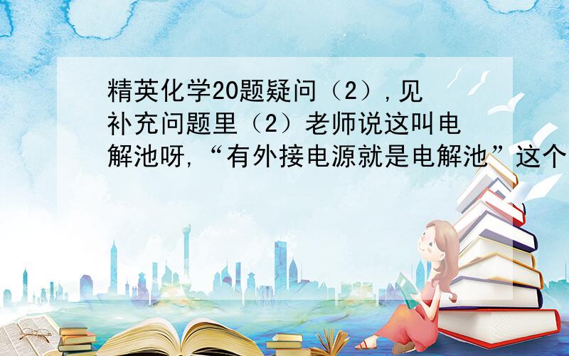 精英化学20题疑问（2）,见补充问题里（2）老师说这叫电解池呀,“有外接电源就是电解池”这个笔记根据口述记下的,请问完整不,规范不,   不懂,请解释清楚.（2）问的①阴极反应式那个空,为