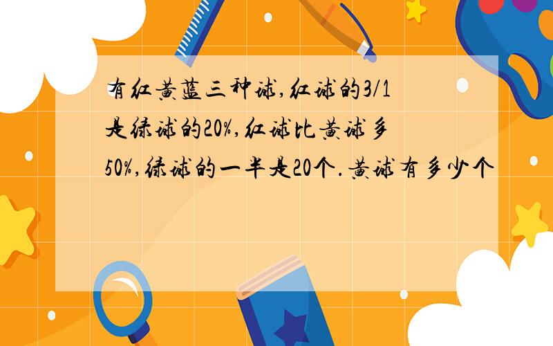 有红黄蓝三种球,红球的3/1是绿球的20%,红球比黄球多50%,绿球的一半是20个.黄球有多少个