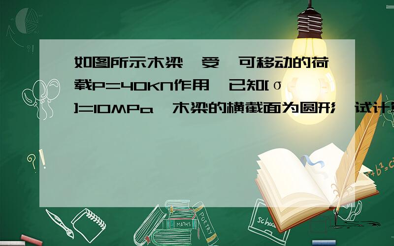 如图所示木梁,受一可移动的荷载P=40KN作用,已知[σ]=10MPa,木梁的横截面为圆形,试计算此梁的截面尺寸d.