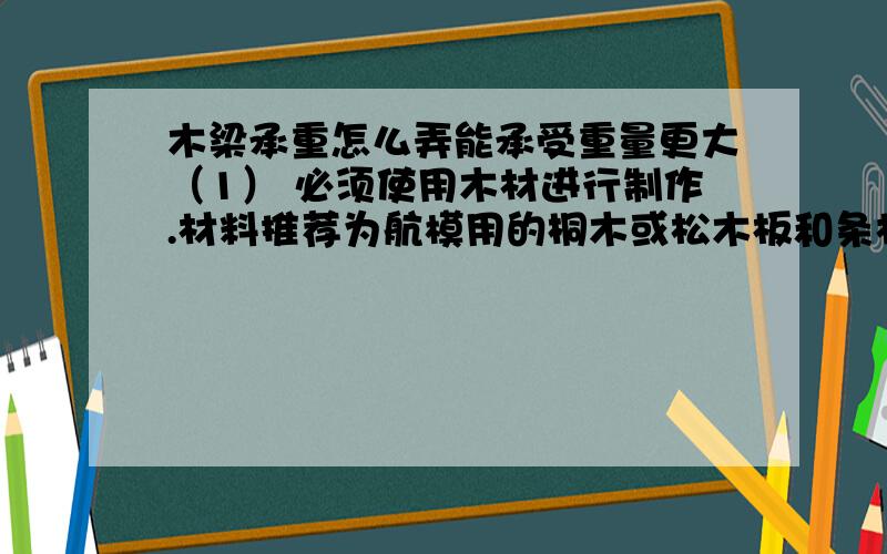 木梁承重怎么弄能承受重量更大（1） 必须使用木材进行制作.材料推荐为航模用的桐木或松木板和条材材料 最大规格（mm）板材 长度600mm,宽度55mm,厚度1~4 mm.条材 截面3×3 mm~3×10 mm,长度600mm.（