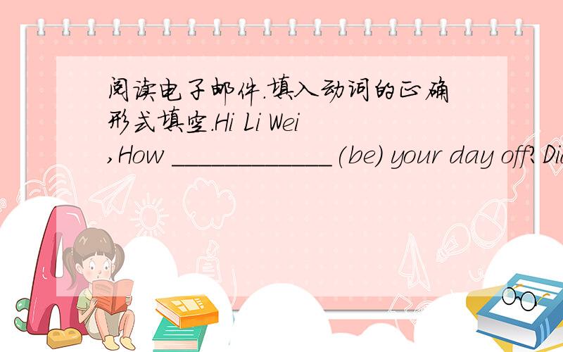 阅读电子邮件.填入动词的正确形式填空.Hi Li Wei,How ____________(be) your day off?Did you ____________(have) fun hiking in the mountains?I _______________(not have) a good day.My mom ____________(ask) me to help her around the house an