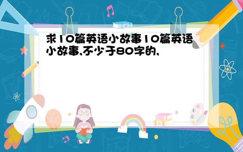 求10篇英语小故事10篇英语小故事,不少于80字的,