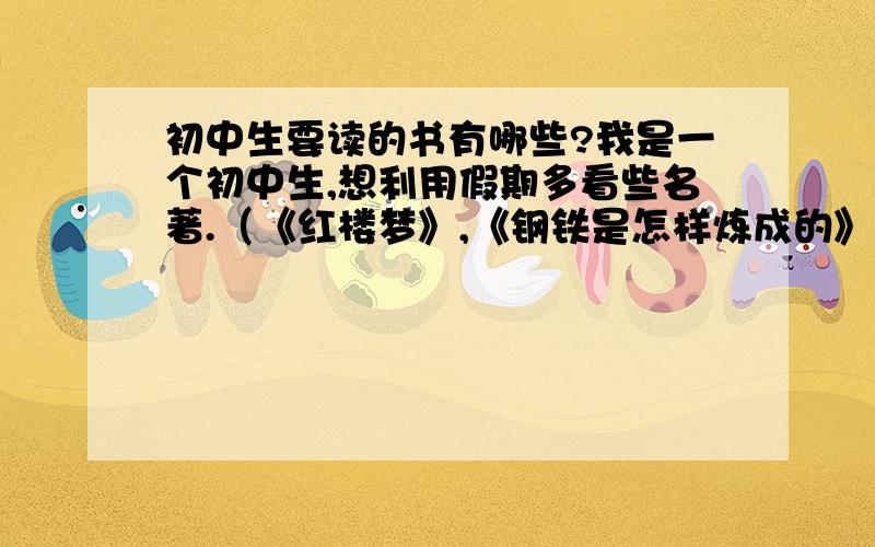 初中生要读的书有哪些?我是一个初中生,想利用假期多看些名著.（《红楼梦》,《钢铁是怎样炼成的》,《汤姆索亚历险记》,《西游记》,《水浒传》,《三国演义》,《爱的教育》,《繁星.春水