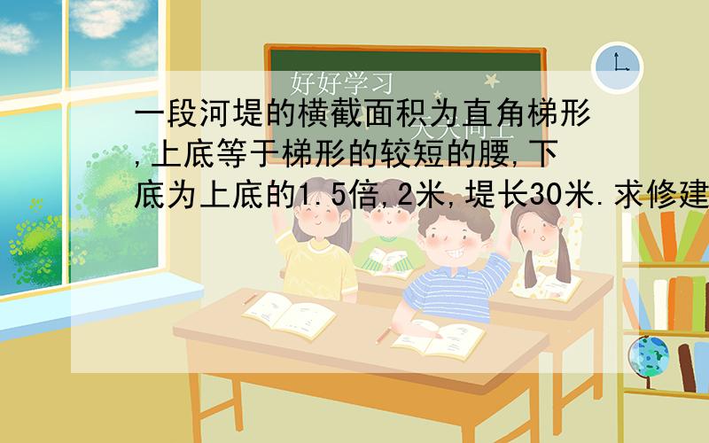 一段河堤的横截面积为直角梯形,上底等于梯形的较短的腰,下底为上底的1.5倍,2米,堤长30米.求修建这段河堤需要多少土石方?