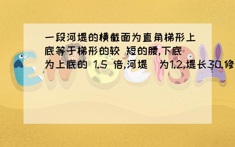 一段河堤的横截面为直角梯形上底等于梯形的较 短的腰,下底为上底的 1.5 倍,河堤髙为1.2,堤长30.修建这段河地需要多少土石方