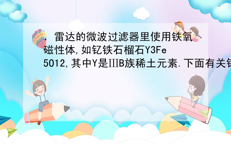 ．雷达的微波过滤器里使用铁氧磁性体,如钇铁石榴石Y3Fe5O12,其中Y是ⅢB族稀土元素.下面有关钇铁石榴石的叙述中正确的是DA．可表示为3YO3·3FeO·Fe2O3 B．可表示为Y3O5·Fe3O4·Fe2O3C．其中钇、铁