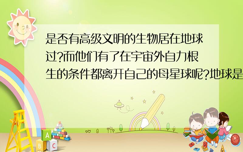 是否有高级文明的生物居在地球过?而他们有了在宇宙外自力根生的条件都离开自己的母星球呢?地球是否给人类一定的时间让人类有在外生存的技术,然后人类要全部离开这个星球,因为它要重