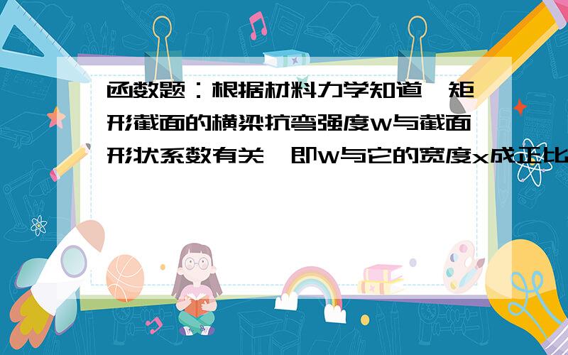 函数题：根据材料力学知道,矩形截面的横梁抗弯强度W与截面形状系数有关,即W与它的宽度x成正比,与高度h的平方成正比,现把直径为2a的圆木锯成以2a为对角线的矩形横梁,试把W表示为x的函数.