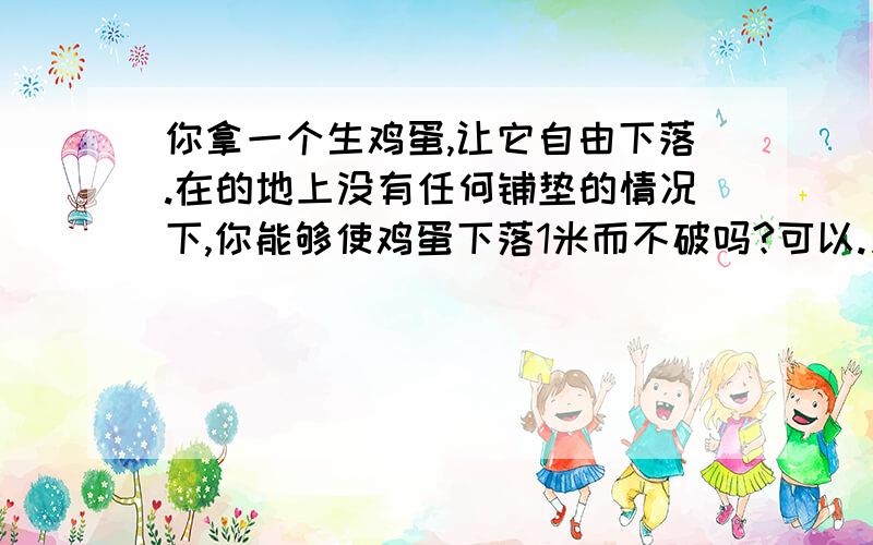 你拿一个生鸡蛋,让它自由下落.在的地上没有任何铺垫的情况下,你能够使鸡蛋下落1米而不破吗?可以.只要将生鸡蛋的高度拿到1米以上.然后让鸡蛋自由下落.当它下落了1米的时候,并没有碰到