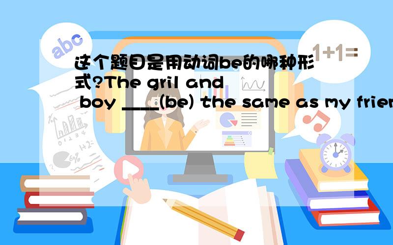 这个题目是用动词be的哪种形式?The gril and boy ____(be) the same as my friend's hobbies.这个句子大概就是这样吧~语法有错误没?有错误帮我改正下,没有的话中间填什么呢?