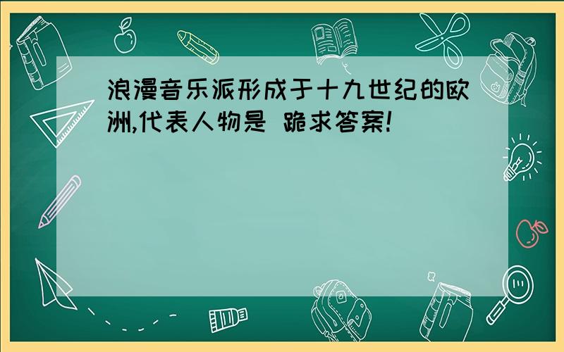 浪漫音乐派形成于十九世纪的欧洲,代表人物是 跪求答案!