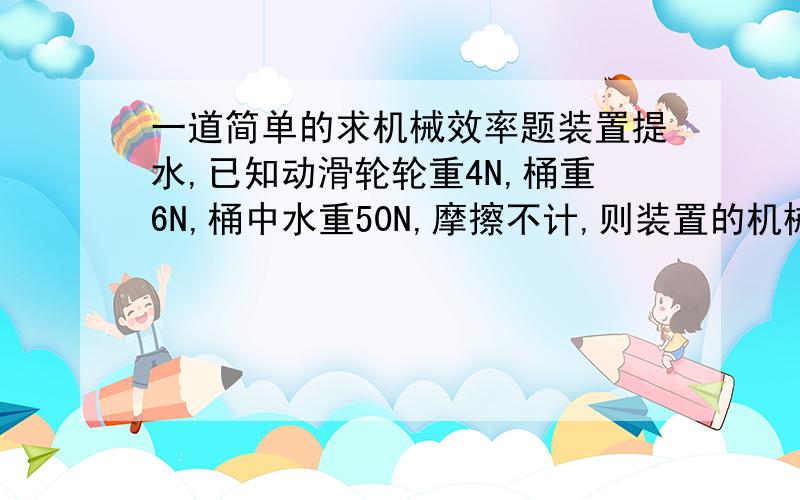 一道简单的求机械效率题装置提水,已知动滑轮轮重4N,桶重6N,桶中水重50N,摩擦不计,则装置的机械效率是多少?{是动滑轮绕法,往上提的}!帮下小弟,我很搞不懂!那是我们的物理练习册上面的题！