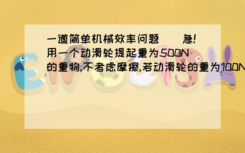 一道简单机械效率问题．．急!用一个动滑轮提起重为500N的重物,不考虑摩擦,若动滑轮的重为100N,若将物体提升了0.3米,则拉力做的功和动滑轮的效率各位多少?滑轮效率＝500/600＝83.33…％ 为什