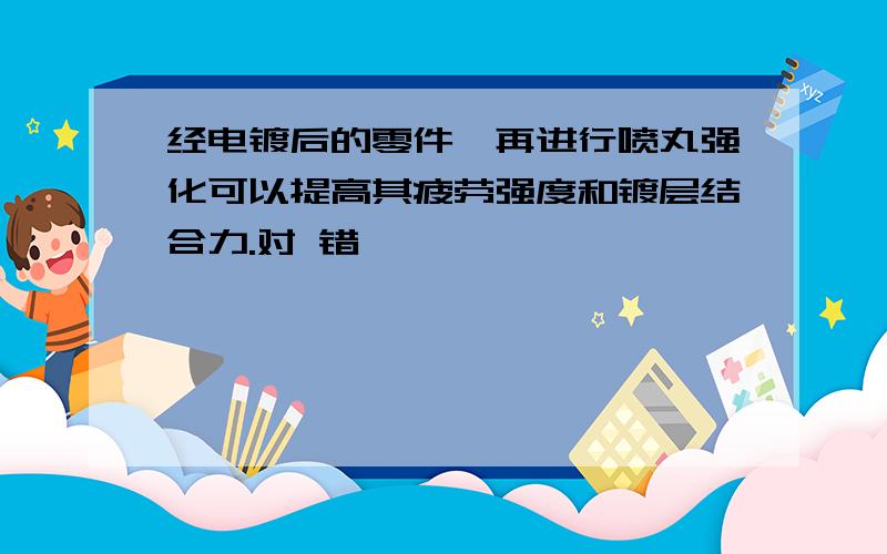 经电镀后的零件,再进行喷丸强化可以提高其疲劳强度和镀层结合力.对 错