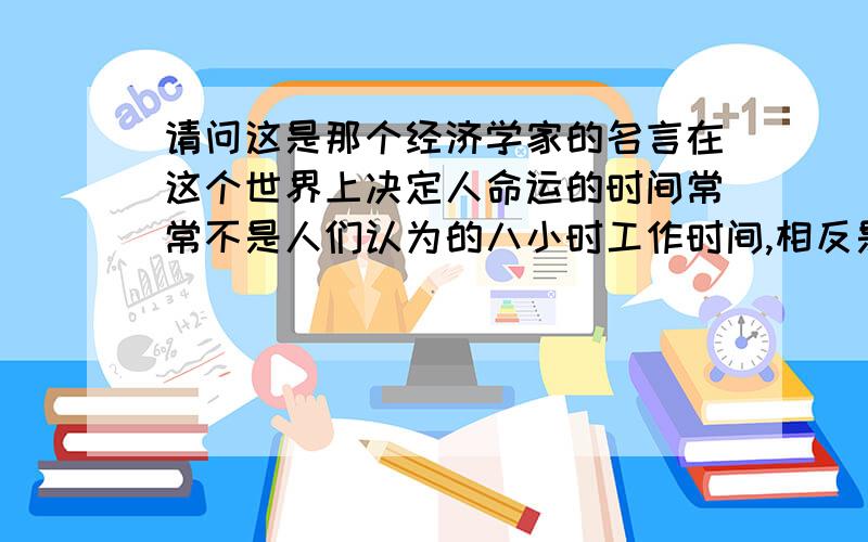 请问这是那个经济学家的名言在这个世界上决定人命运的时间常常不是人们认为的八小时工作时间,相反是晚上7点—11点里做的事才能改变或真正决定你的未来!