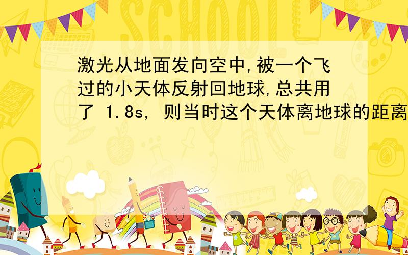 激光从地面发向空中,被一个飞过的小天体反射回地球,总共用了 1.8s, 则当时这个天体离地球的距离为___.我的思路是 光的传播速度为3×10的八次方,又因为路径是往返的所以1.8s÷2×3×10八次方每