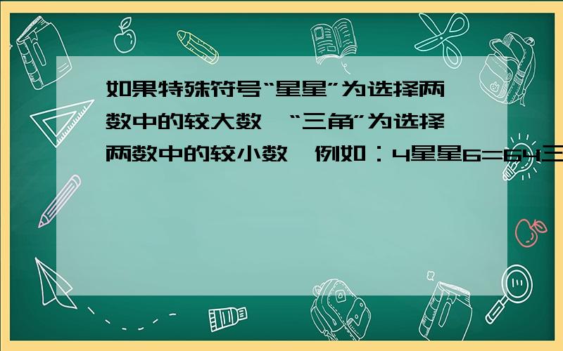 如果特殊符号“星星”为选择两数中的较大数,“三角”为选择两数中的较小数,例如：4星星6=64三角6=4那么【（8三角4）星星6】*（4星星8）=（ ）