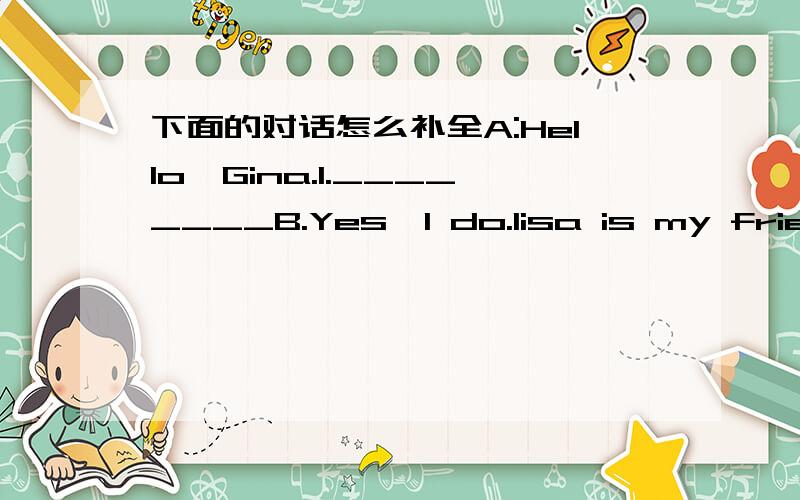 下面的对话怎么补全A:Hello,Gina.1.________B.Yes,I do.lisa is my friend.