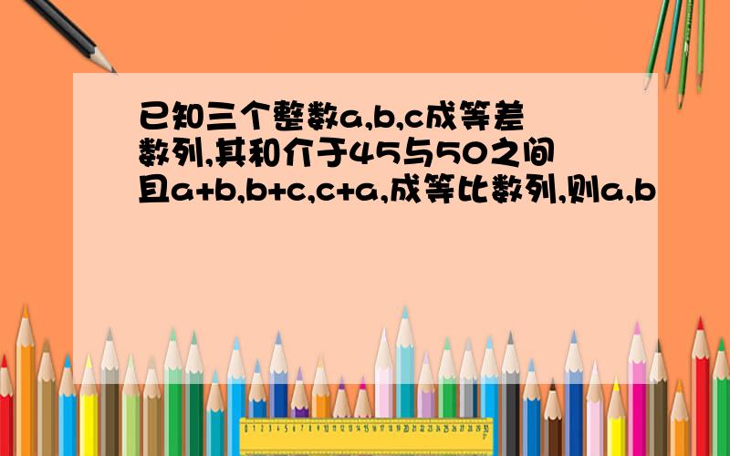 已知三个整数a,b,c成等差数列,其和介于45与50之间且a+b,b+c,c+a,成等比数列,则a,b