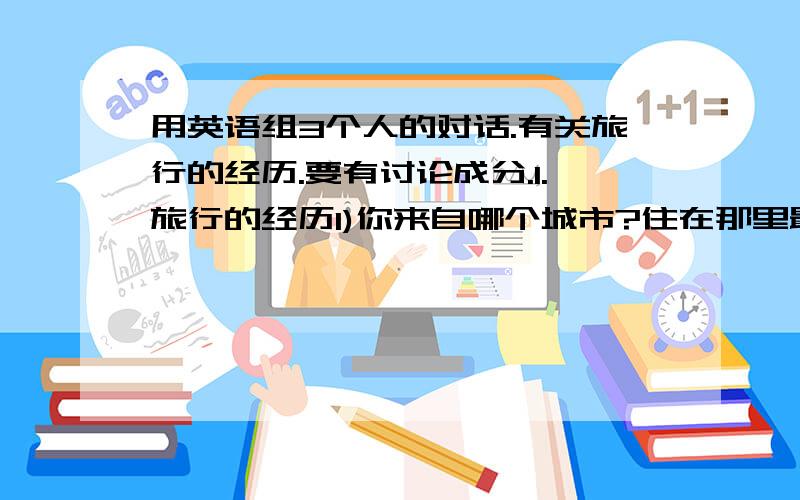 用英语组3个人的对话.有关旅行的经历.要有讨论成分.1.旅行的经历1)你来自哪个城市?住在那里最棒的地方是什么?你不喜欢什么?您能给我推荐一个旅游参观哪些地方?2)你的最佳旅游体验是什