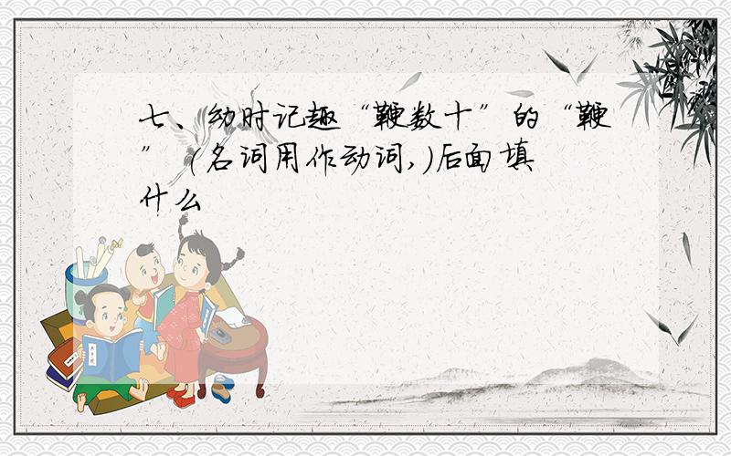 七、幼时记趣“鞭数十”的“鞭” (名词用作动词,)后面填什么