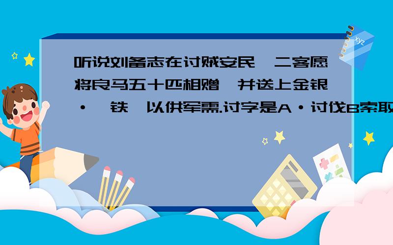 听说刘备志在讨贼安民,二客愿将良马五十匹相赠,并送上金银·镔铁,以供军需.讨字是A·讨伐B索取请求C招惹D讨论