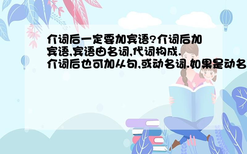 介词后一定要加宾语?介词后加宾语,宾语由名词,代词构成.介词后也可加从句,或动名词.如果是动名词 2句的主语一致 可在介词后省略主语 并动词加ing如无动词 则仍可省略主语 这句说法对吗