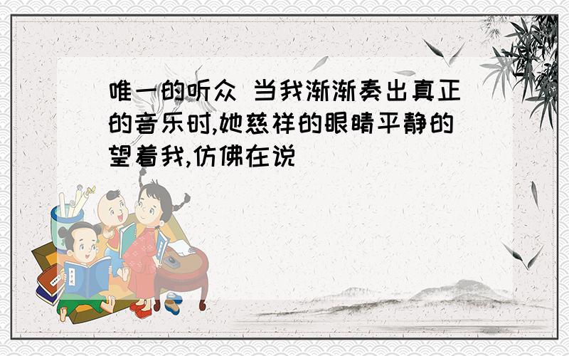 唯一的听众 当我渐渐奏出真正的音乐时,她慈祥的眼睛平静的望着我,仿佛在说