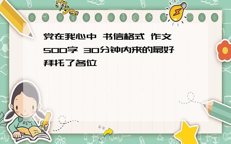 党在我心中 书信格式 作文 500字 30分钟内来的最好拜托了各位