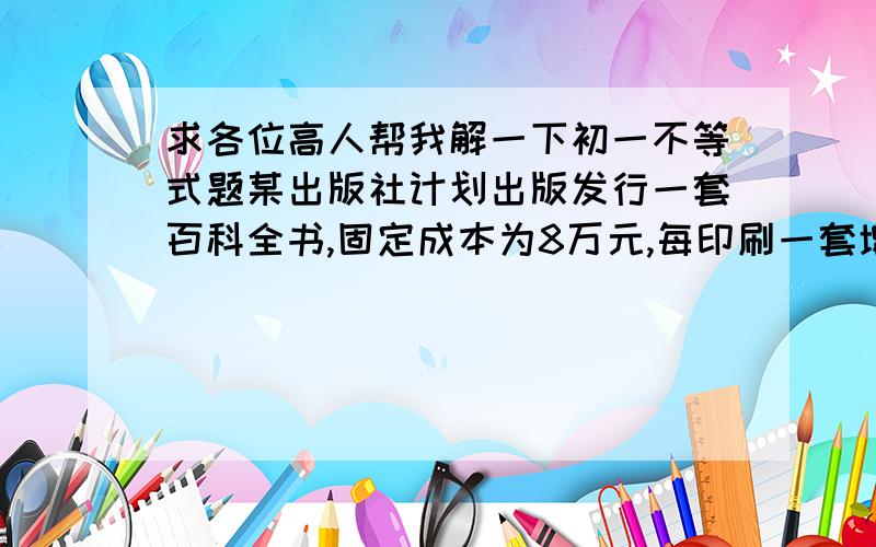 求各位高人帮我解一下初一不等式题某出版社计划出版发行一套百科全书,固定成本为8万元,每印刷一套增加成本20元,如果每套书定价100元,卖出后3成收入给承销商,出版社要盈利10%,求该出版社