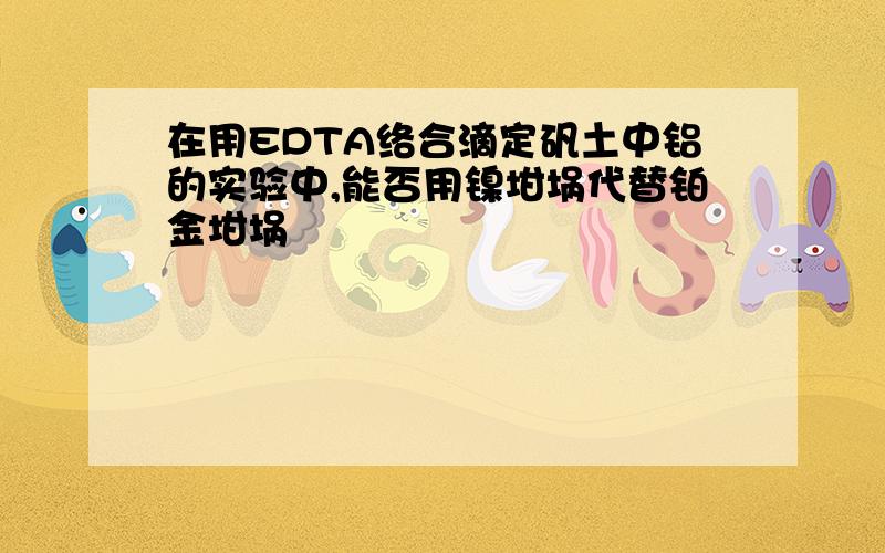 在用EDTA络合滴定矾土中铝的实验中,能否用镍坩埚代替铂金坩埚