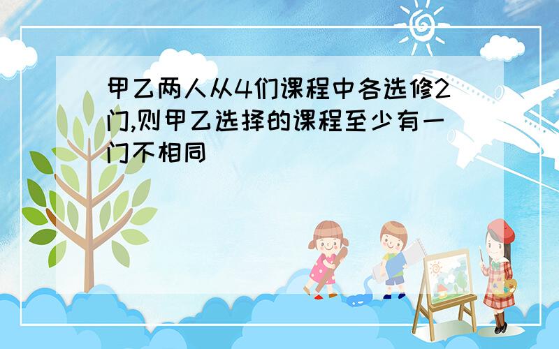 甲乙两人从4们课程中各选修2门,则甲乙选择的课程至少有一门不相同