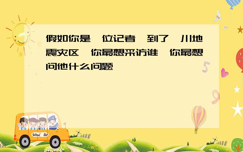 假如你是一位记者,到了汶川地震灾区,你最想采访谁,你最想问他什么问题