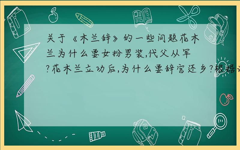 关于《木兰辞》的一些问题花木兰为什么要女扮男装,代父从军?花木兰立功后,为什么要辞官还乡?根据诗歌分析花木兰这个人形象,她与你认识的古代其他英雄有何不同之处?回答要多一点 不要