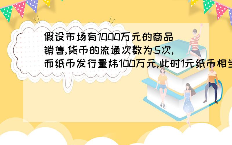 假设市场有1000万元的商品销售,货币的流通次数为5次,而纸币发行量炜100万元,此时1元纸币相当于-------货币------A2元 升值 B0.5 元 贬值 C1元 所代表价值不变 D3元 升值