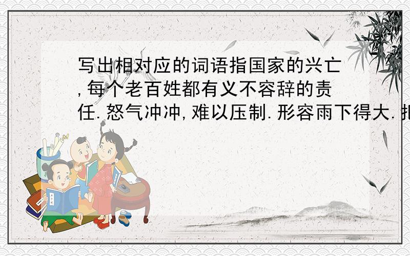 写出相对应的词语指国家的兴亡,每个老百姓都有义不容辞的责任.怒气冲冲,难以压制.形容雨下得大.把不同的事物不加区别地混在一起来对待.