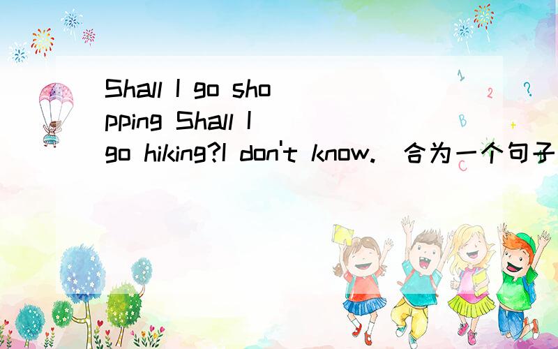 Shall I go shopping Shall I go hiking?I don't know.(合为一个句子）I don't know_____I shall go shopping ______go hiking.