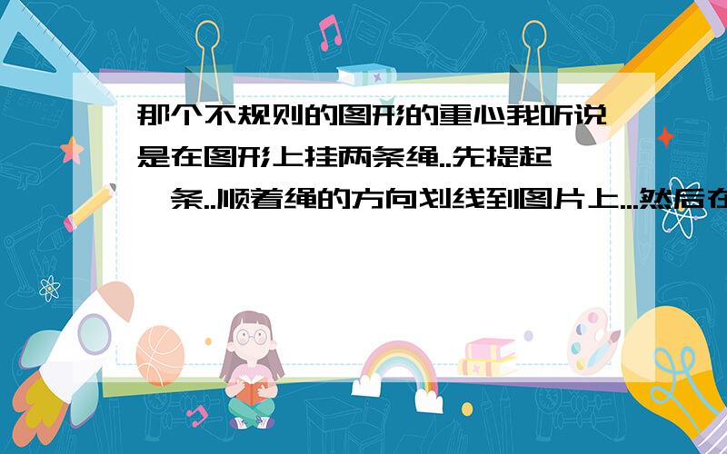 那个不规则的图形的重心我听说是在图形上挂两条绳..先提起一条..顺着绳的方向划线到图片上...然后在提另一条在划线..那个交点就是重心...那两条线是随便找的还是固定的啊..给我讲明白