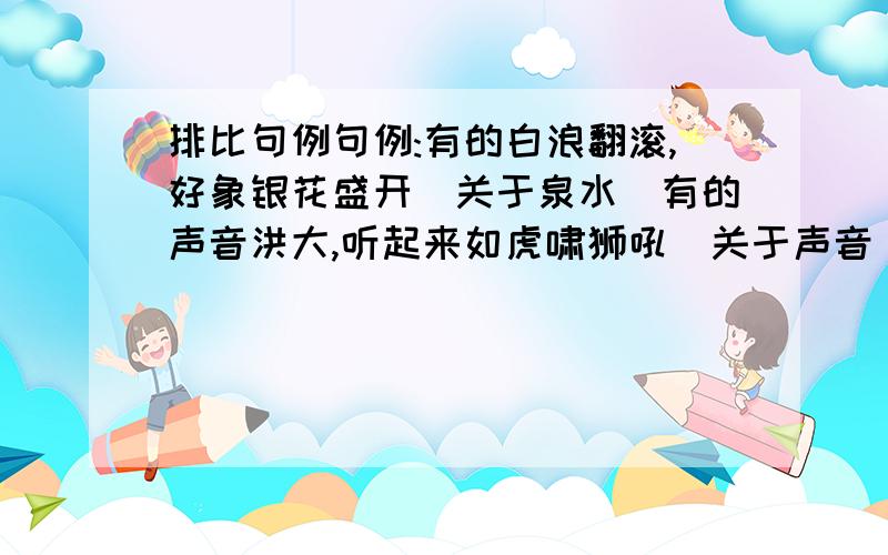 排比句例句例:有的白浪翻滚,好象银花盛开(关于泉水)有的声音洪大,听起来如虎啸狮吼(关于声音)