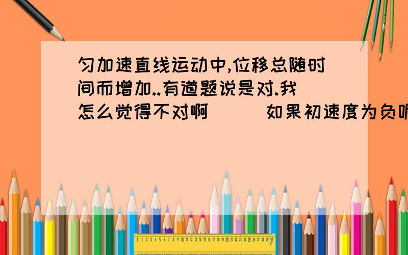 匀加速直线运动中,位移总随时间而增加..有道题说是对.我怎么觉得不对啊```如果初速度为负呢.不是要倒回来啊~