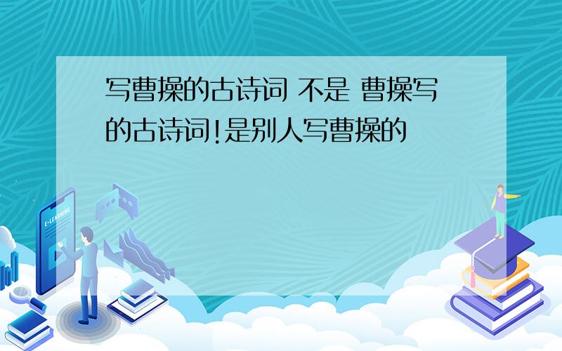 写曹操的古诗词 不是 曹操写的古诗词!是别人写曹操的